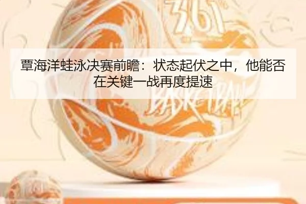 覃海洋蛙泳决赛前瞻：状态起伏之中，他能否在关键一战再度提速